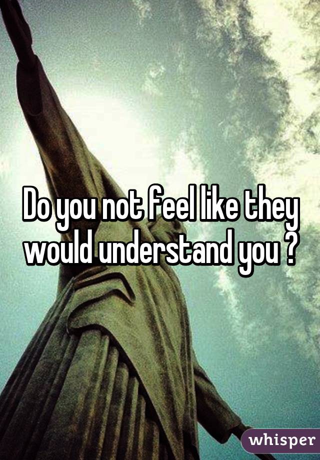Do you not feel like they would understand you ?