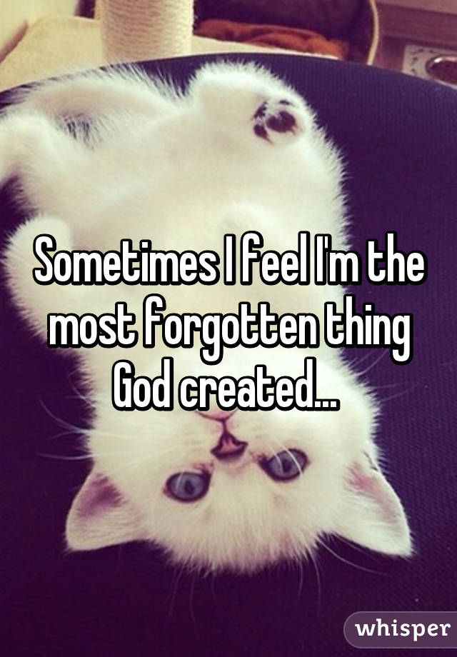 Sometimes I feel I'm the most forgotten thing God created... 