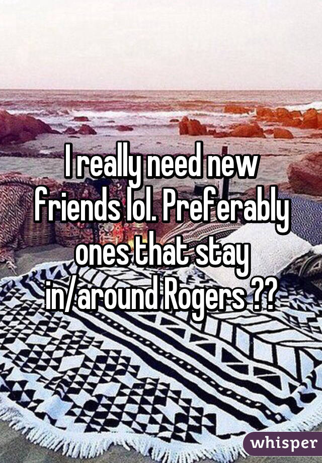 I really need new friends lol. Preferably ones that stay in/around Rogers 😌😩