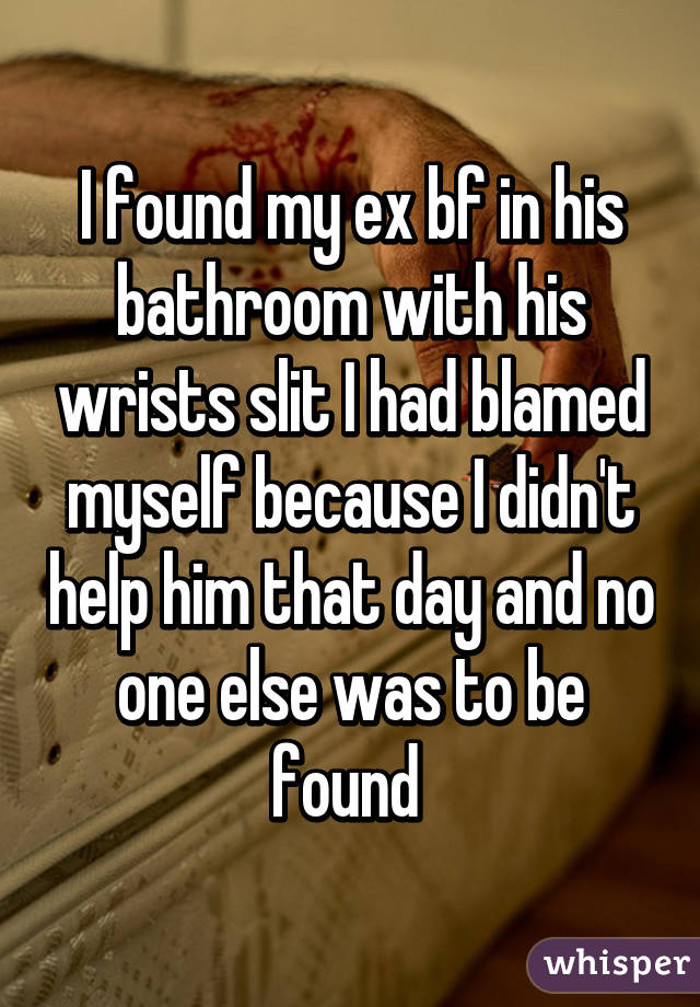 I found my ex bf in his bathroom with his wrists slit I had blamed myself because I didn't help him that day and no one else was to be found 