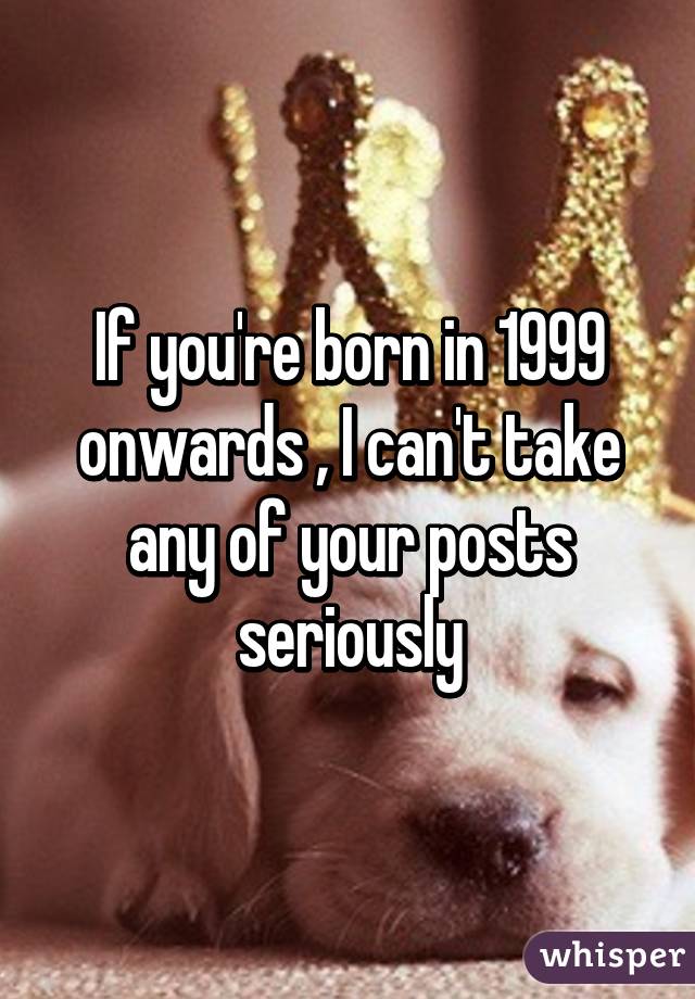 If you're born in 1999 onwards , I can't take any of your posts seriously