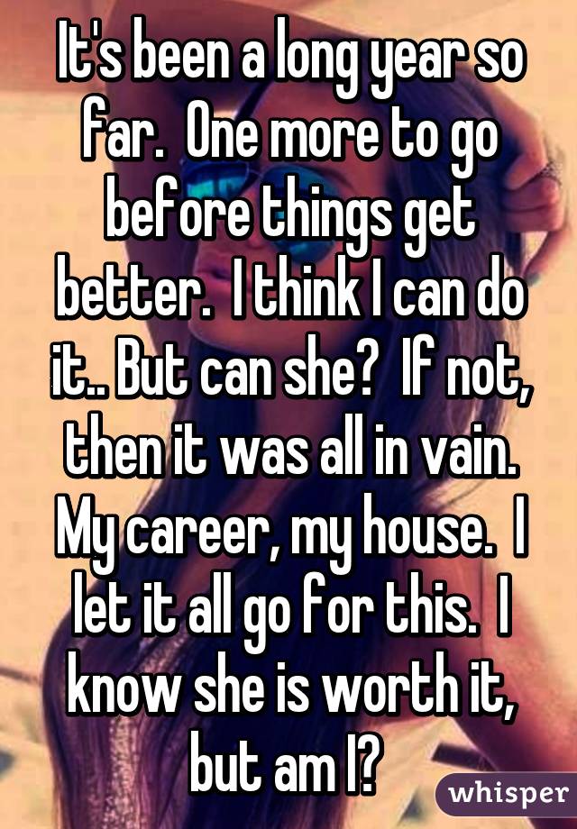 It's been a long year so far.  One more to go before things get better.  I think I can do it.. But can she?  If not, then it was all in vain. My career, my house.  I let it all go for this.  I know she is worth it, but am I? 