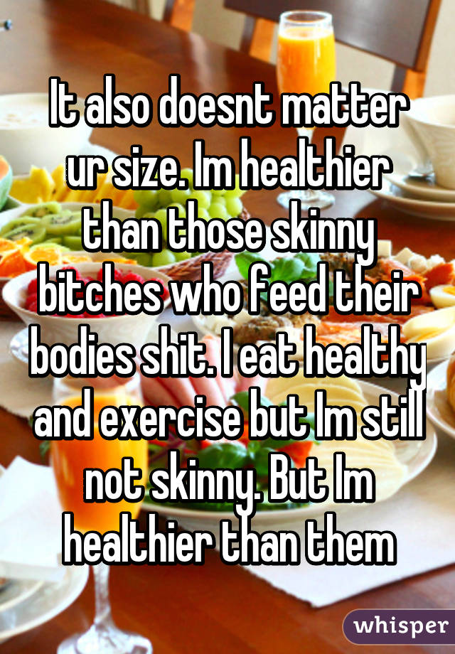 It also doesnt matter ur size. Im healthier than those skinny bitches who feed their bodies shit. I eat healthy and exercise but Im still not skinny. But Im healthier than them