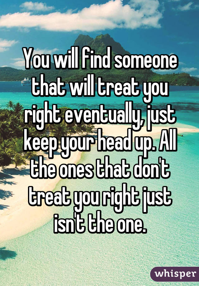 You will find someone that will treat you right eventually, just keep your head up. All the ones that don't treat you right just isn't the one.