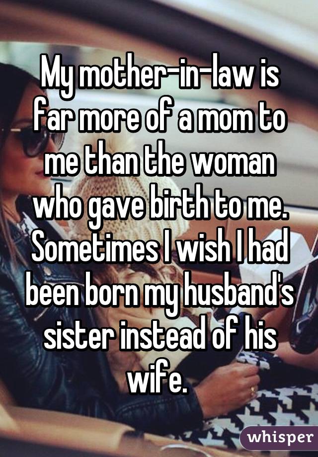 My mother-in-law is far more of a mom to me than the woman who gave birth to me. Sometimes I wish I had been born my husband's sister instead of his wife. 