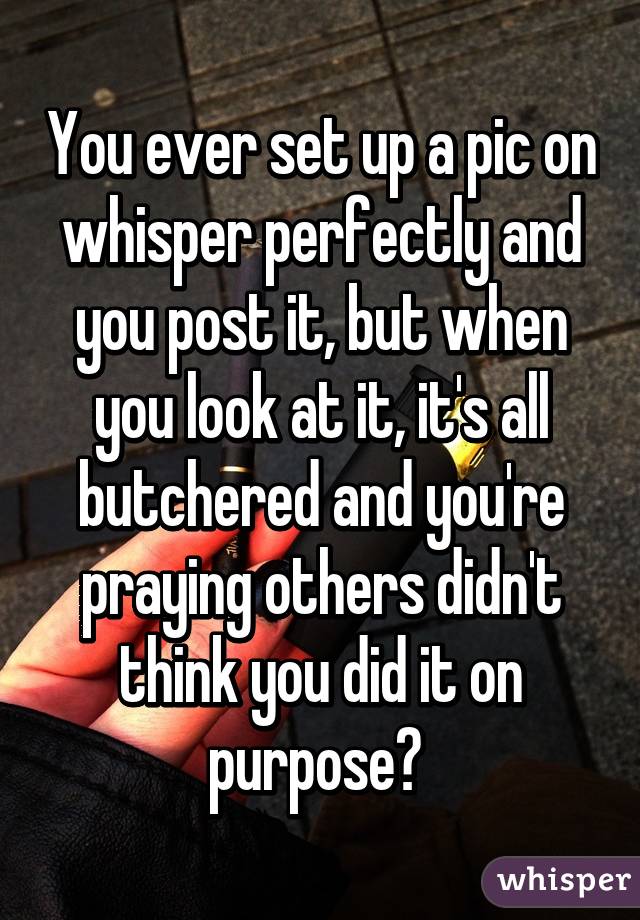 You ever set up a pic on whisper perfectly and you post it, but when you look at it, it's all butchered and you're praying others didn't think you did it on purpose? 