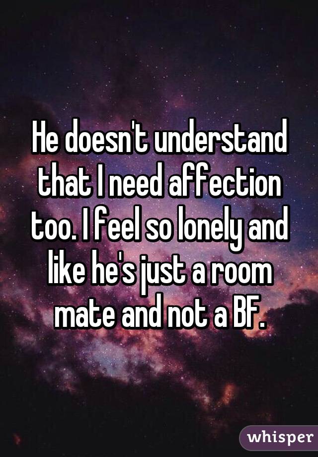 He doesn't understand that I need affection too. I feel so lonely and like he's just a room mate and not a BF.