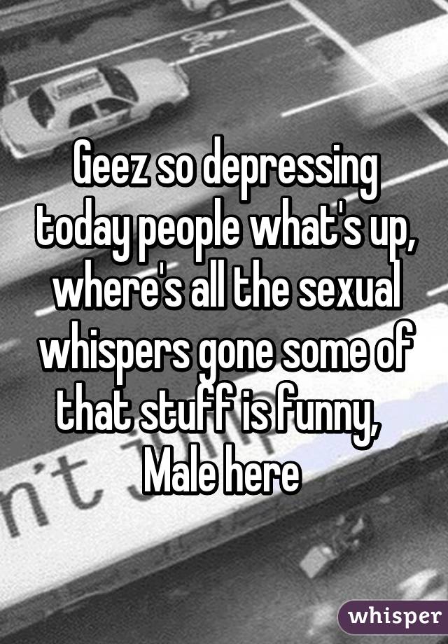 Geez so depressing today people what's up, where's all the sexual whispers gone some of that stuff is funny,   Male here 