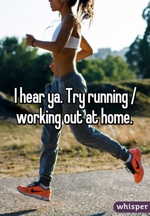 I hear ya. Try running / working out at home. 