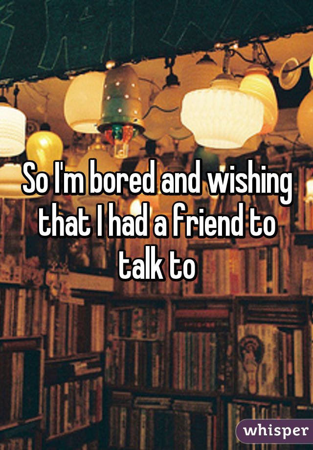 So I'm bored and wishing that I had a friend to talk to