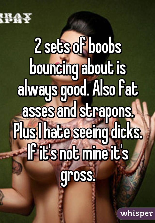 2 sets of boobs bouncing about is always good. Also fat asses and strapons.
Plus I hate seeing dicks. If it's not mine it's gross.