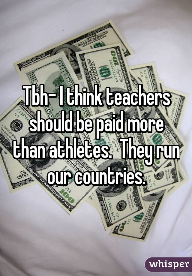 Tbh- I think teachers should be paid more than athletes.  They run our countries.