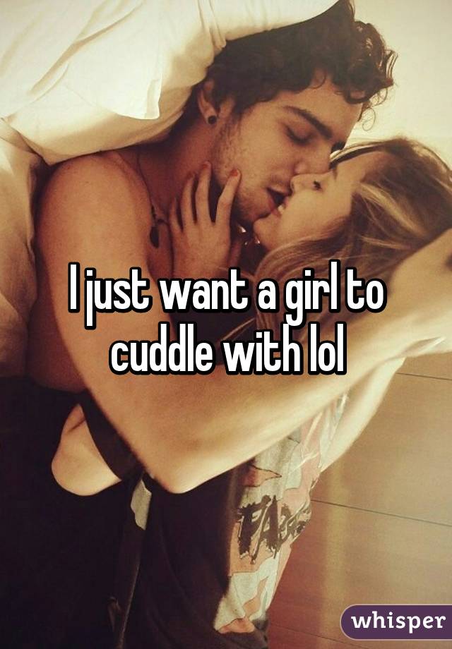 I just want a girl to cuddle with lol