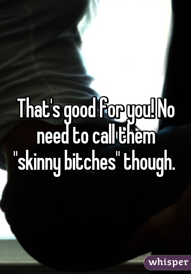 That's good for you! No need to call them "skinny bitches" though. 