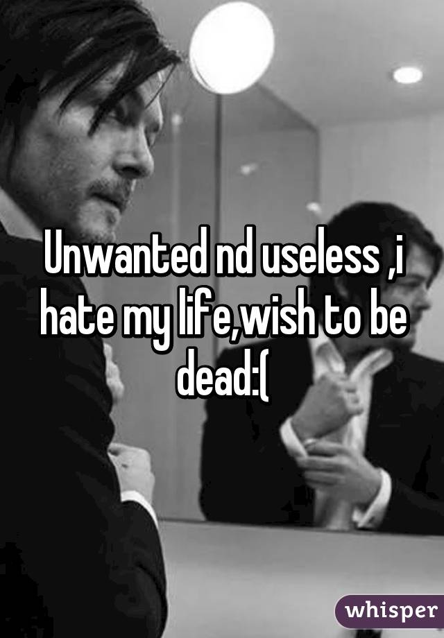 Unwanted nd useless ,i hate my life,wish to be dead:(