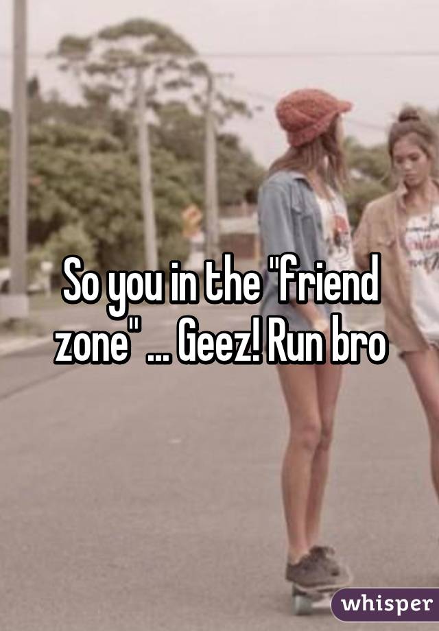 So you in the "friend zone" ... Geez! Run bro