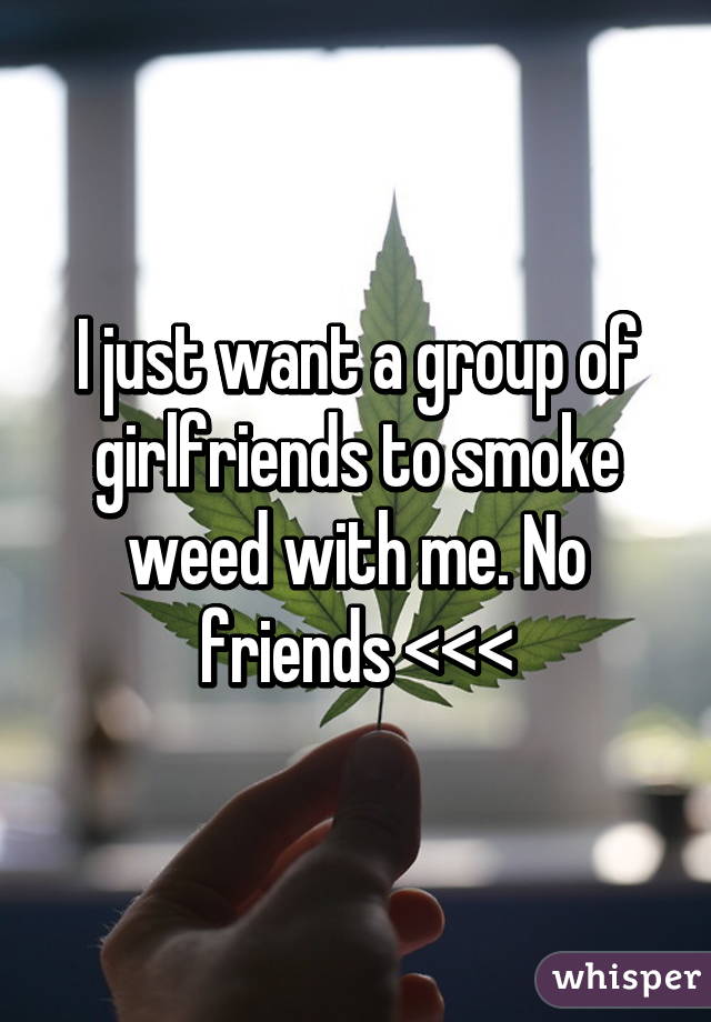 I just want a group of girlfriends to smoke weed with me. No friends <<<