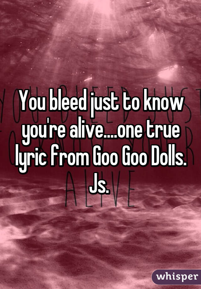 You bleed just to know you're alive....one true lyric from Goo Goo Dolls. Js. 