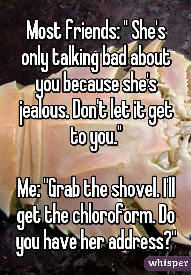 Most friends: " She's only talking bad about you because she's jealous. Don't let it get to you."

Me: "Grab the shovel. I'll get the chloroform. Do you have her address?"