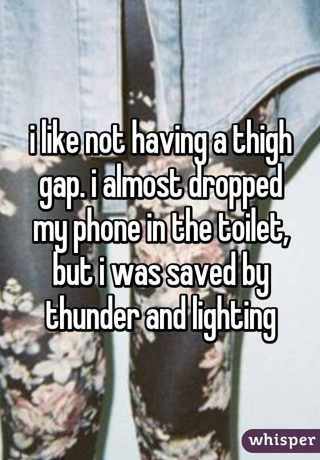 i like not having a thigh gap. i almost dropped my phone in the toilet, but i was saved by thunder and lighting