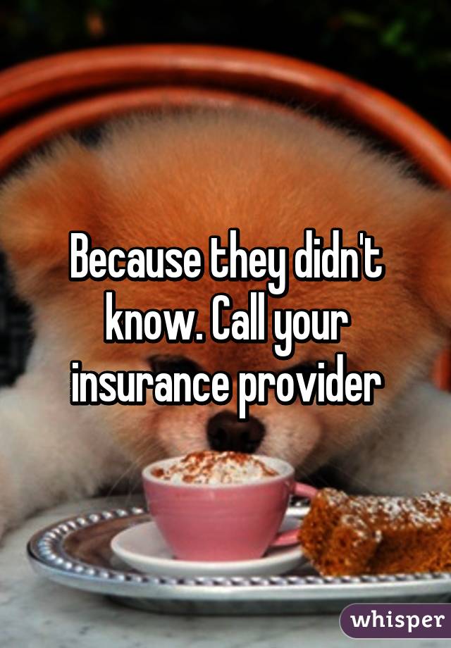 Because they didn't know. Call your insurance provider