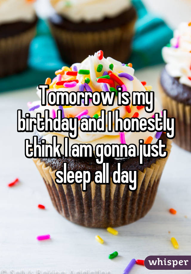 Tomorrow is my birthday and I honestly think I am gonna just sleep all day