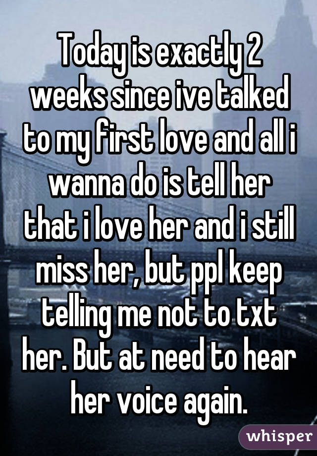 Today is exactly 2 weeks since ive talked to my first love and all i wanna do is tell her that i love her and i still miss her, but ppl keep telling me not to txt her. But at need to hear her voice again.