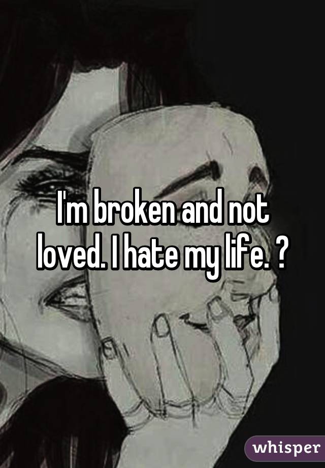 I'm broken and not loved. I hate my life. 😭