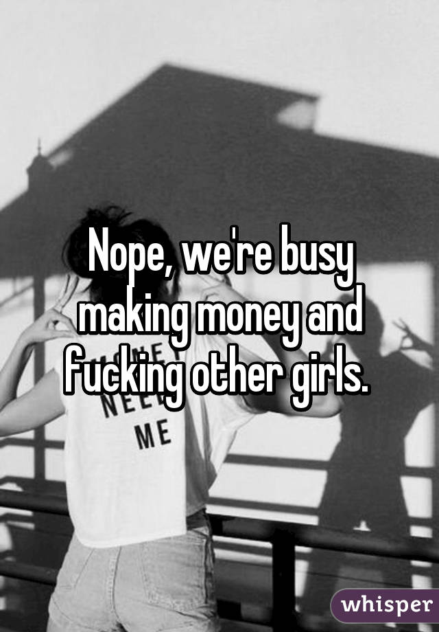 Nope, we're busy making money and fucking other girls. 