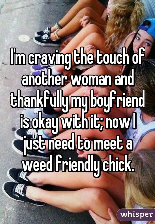 I'm craving the touch of another woman and thankfully my boyfriend is okay with it; now I just need to meet a weed friendly chick.