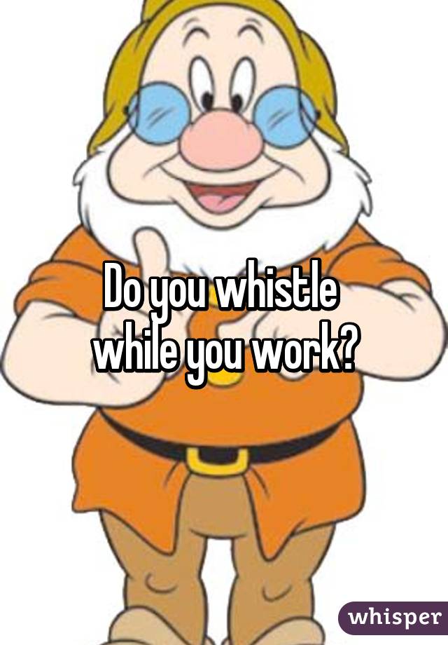 Do you whistle 
while you work?