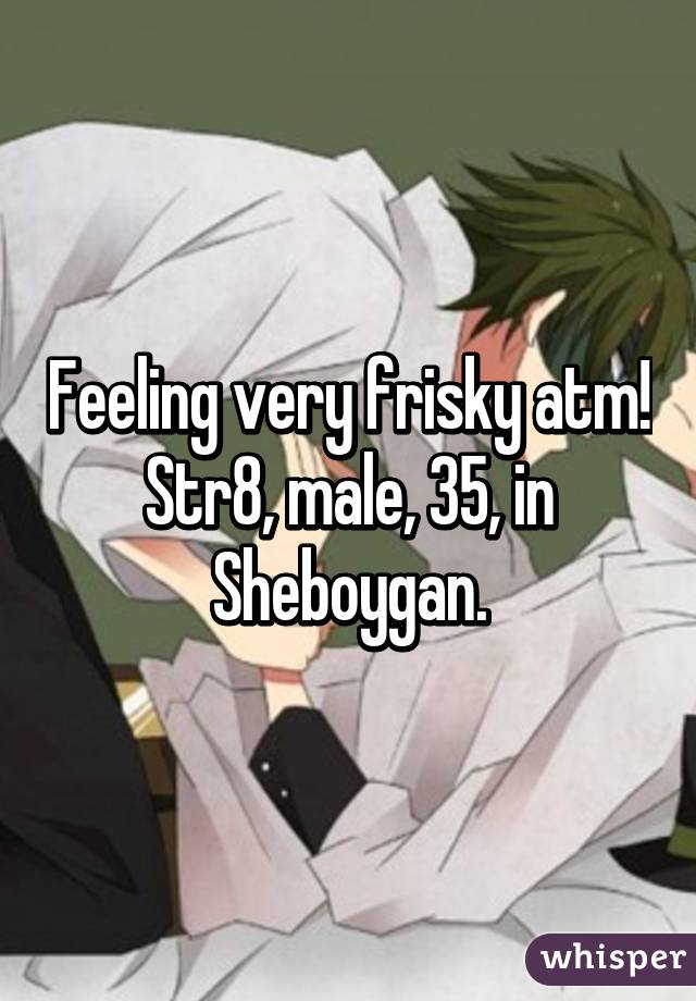 Feeling very frisky atm! Str8, male, 35, in Sheboygan.