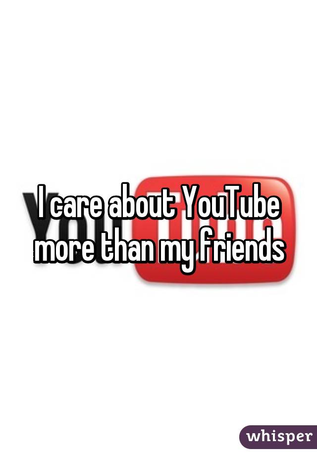 I care about YouTube more than my friends