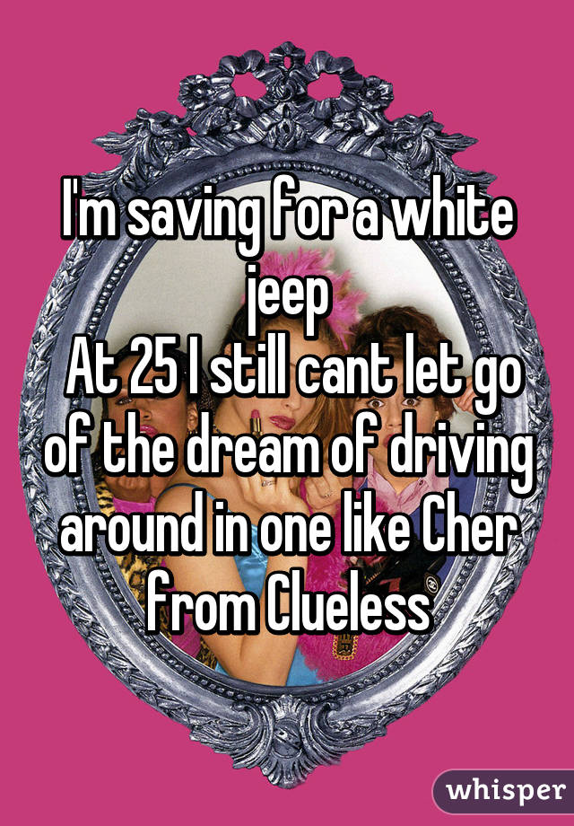 I'm saving for a white jeep
 At 25 I still cant let go of the dream of driving around in one like Cher from Clueless