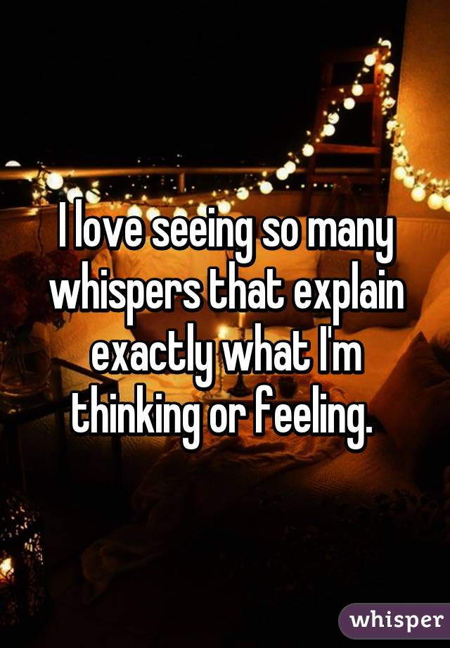 I love seeing so many whispers that explain exactly what I'm thinking or feeling. 