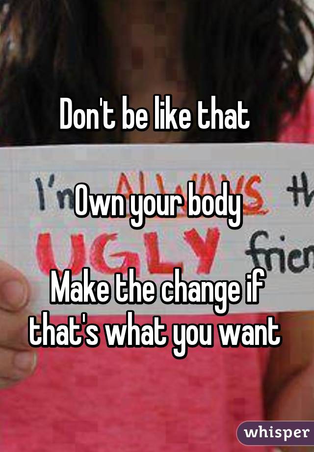 Don't be like that 

Own your body

Make the change if that's what you want 