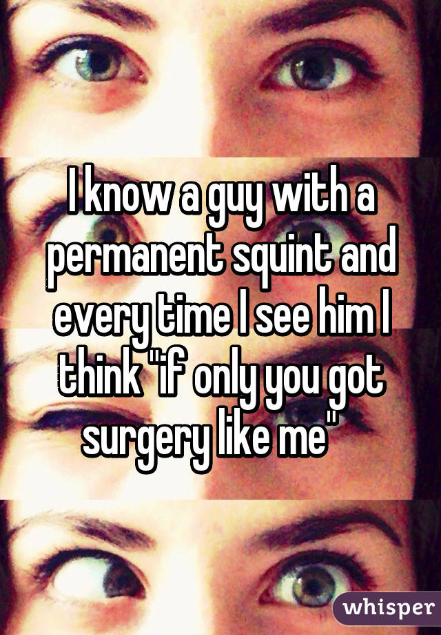 I know a guy with a permanent squint and every time I see him I think "if only you got surgery like me"   