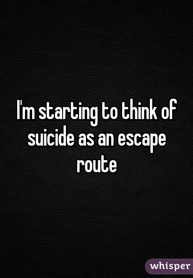 I'm starting to think of suicide as an escape route