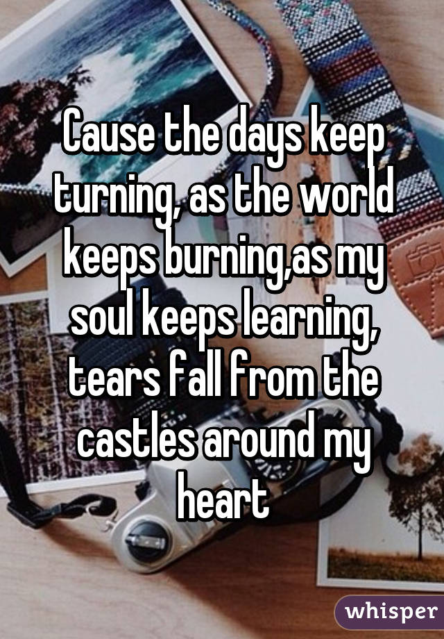 Cause the days keep turning, as the world keeps burning,as my soul keeps learning, tears fall from the castles around my heart