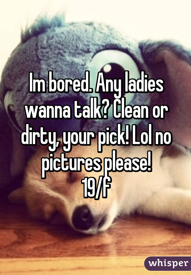 Im bored. Any ladies wanna talk? Clean or dirty, your pick! Lol no pictures please!
19/f