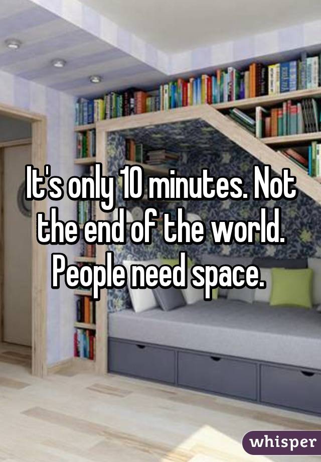 It's only 10 minutes. Not the end of the world. People need space. 