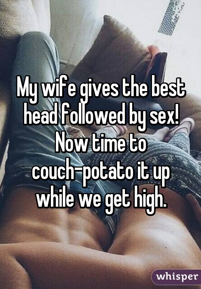 My wife gives the best head followed by sex! Now time to couch-potato it up while we get high.