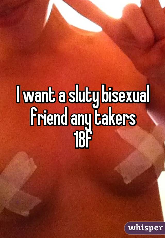 I want a sluty bisexual friend any takers
18f