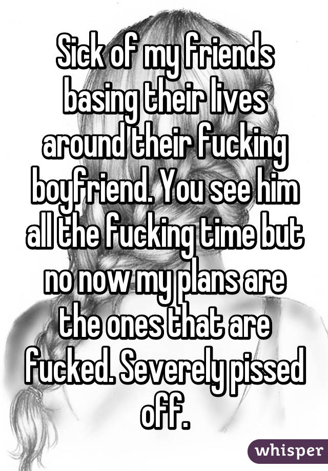 Sick of my friends basing their lives around their fucking boyfriend. You see him all the fucking time but no now my plans are the ones that are fucked. Severely pissed off.