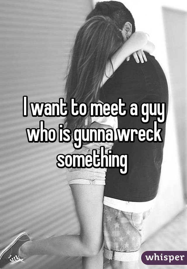 I want to meet a guy who is gunna wreck something 