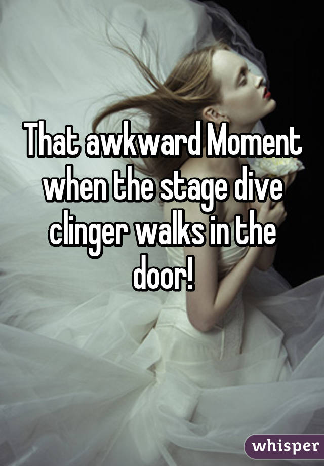 That awkward Moment when the stage dive clinger walks in the door!
