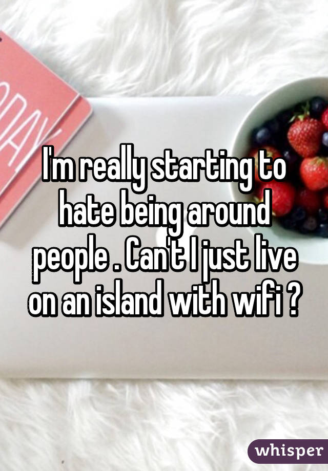 I'm really starting to hate being around people . Can't I just live on an island with wifi ?