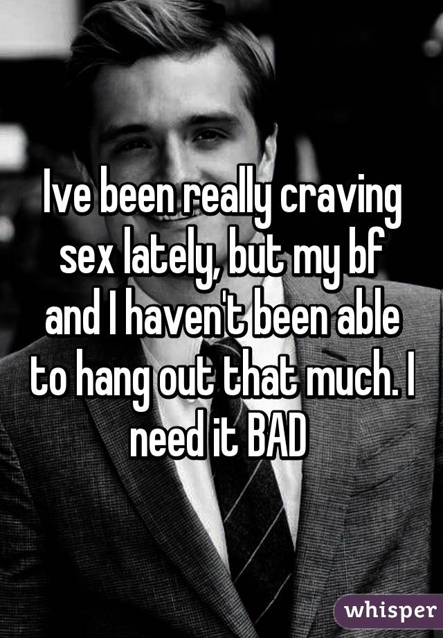 Ive been really craving sex lately, but my bf and I haven't been able to hang out that much. I need it BAD 