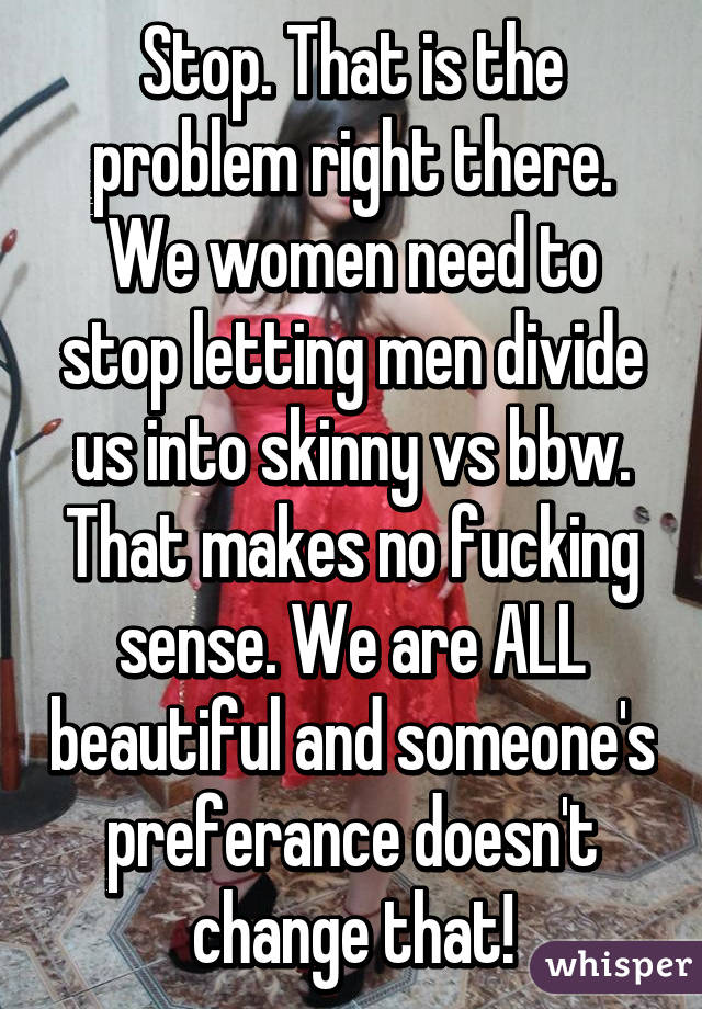 Stop. That is the problem right there. We women need to stop letting men divide us into skinny vs bbw. That makes no fucking sense. We are ALL beautiful and someone's preferance doesn't change that!