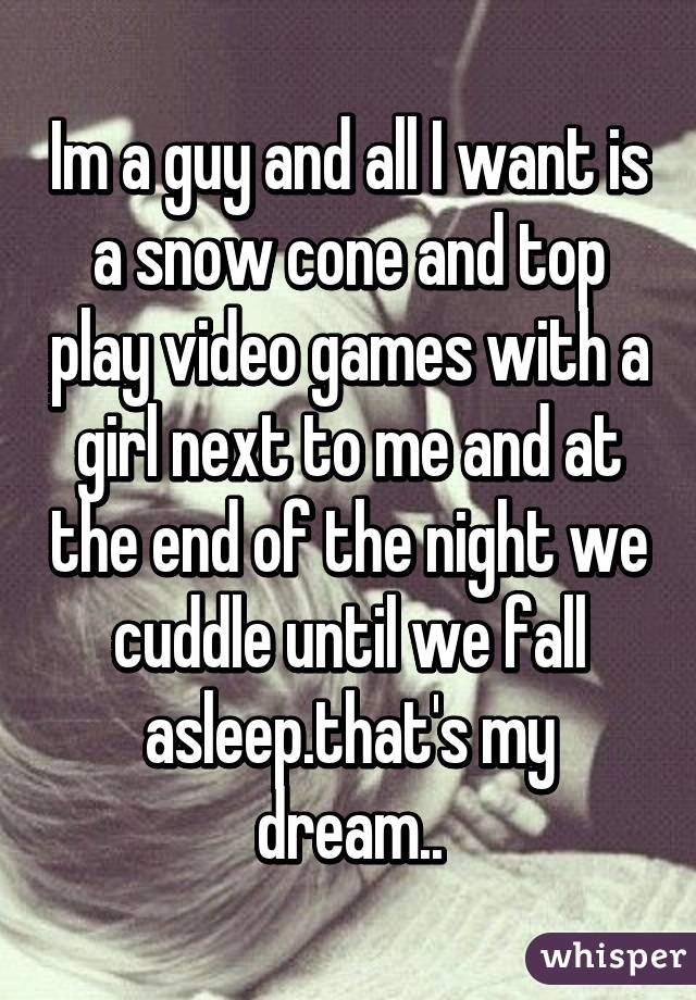 Im a guy and all I want is a snow cone and top play video games with a girl next to me and at the end of the night we cuddle until we fall asleep.that's my dream..